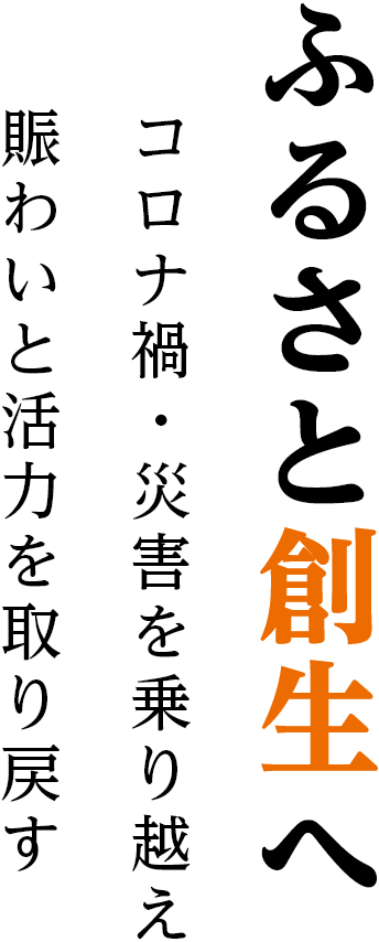 ふるさと創生へ コロナ禍・災害を乗り越え、賑わいと活力を取り戻す